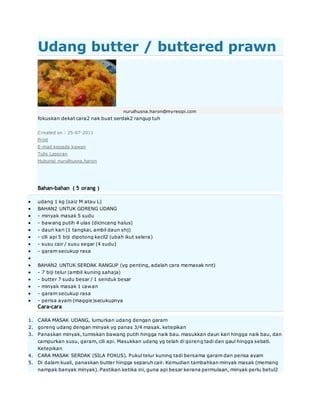 Udang butter / buttered prawn
nurulhusna.haron@myresipi.com
fokuskan dekat cara2 nak buat serdak2 rangup tuh
Created on : 25-07-2011
Print
E-mail kepada kawan
Tulis Laporan
Hubungi nurulhusna.haron
Bahan-bahan ( 5 orang )
 udang 1 kg (saiz M atau L)
 BAHAN2 UNTUK GORENG UDANG
 - minyak masak 5 sudu
 - bawang putih 4 ulas (dicincang halus)
 - daun kari (1 tangkai, ambil daun shj)
 - cili api 5 biji dipotong kecil2 (ubah ikut selera)
 - susu cair / susu segar (4 sudu)
 - garam secukup rasa

 BAHAN2 UNTUK SERDAK RANGUP (yg penting, adalah cara memasak nnt)
 - 7 biji telur (ambil kuning sahaja)
 - butter 7 sudu besar / 1 senduk besar
 - minyak masak 1 cawan
 - garam secukup rasa
 - perisa ayam (maggie)secukupnya
Cara-cara
1. CARA MASAK UDANG, lumurkan udang dengan garam
2. goreng udang dengan minyak yg panas 3/4 masak. ketepikan
3. Panaskan minyak, tumiskan bawang putih hingga naik bau. masukkan daun kari hingga naik bau, dan
campurkan susu, garam, cili api. Masukkan udang yg telah di goreng tadi dan gaul hingga sebati.
Ketepikan
4. CARA MASAK SERDAK (SILA FOKUS). Pukul telur kuning tadi bersama garam dan perisa ayam
5. Di dalam kuali, panaskan butter hingga separuh cair. Kemudian tambahkan minyak masak (memang
nampak banyak minyak). Pastikan ketika ini, guna api besar kerana permulaan, minyak perlu betul2
 