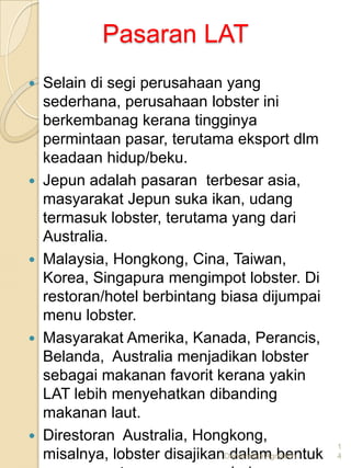 Pasaran LAT
   Selain di segi perusahaan yang
    sederhana, perusahaan lobster ini
    berkembanag kerana tingginya
    permintaan pasar, terutama eksport dlm
    keadaan hidup/beku.
   Jepun adalah pasaran terbesar asia,
    masyarakat Jepun suka ikan, udang
    termasuk lobster, terutama yang dari
    Australia.
   Malaysia, Hongkong, Cina, Taiwan,
    Korea, Singapura mengimpot lobster. Di
    restoran/hotel berbintang biasa dijumpai
    menu lobster.
   Masyarakat Amerika, Kanada, Perancis,
    Belanda, Australia menjadikan lobster
    sebagai makanan favorit kerana yakin
    LAT lebih menyehatkan dibanding
    makanan laut.
   Direstoran Australia, Hongkong,
                                                    1
    misalnya, lobster disajikanDemenshin Agrotech
                                dalam bentuk        4
 