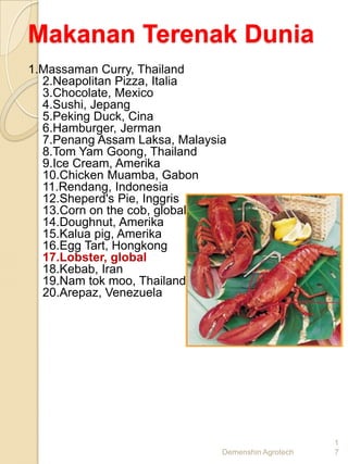 Makanan Terenak Dunia
1.Massaman Curry, Thailand
  2.Neapolitan Pizza, Italia
  3.Chocolate, Mexico
  4.Sushi, Jepang
  5.Peking Duck, Cina
  6.Hamburger, Jerman
  7.Penang Assam Laksa, Malaysia
  8.Tom Yam Goong, Thailand
  9.Ice Cream, Amerika
  10.Chicken Muamba, Gabon
  11.Rendang, Indonesia
  12.Sheperd's Pie, Inggris
  13.Corn on the cob, global
  14.Doughnut, Amerika
  15.Kalua pig, Amerika
  16.Egg Tart, Hongkong
  17.Lobster, global
  18.Kebab, Iran
  19.Nam tok moo, Thailand
  20.Arepaz, Venezuela




                                                    1
                               Demenshin Agrotech   7
 