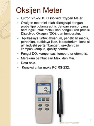 Oksijen Meter
   Lutron YK-22DO Dissolved Oxygen Meter
   Oksigen meter ini telah dilengkapi dengan
    probe tipe polarographic dengan sensor yang
    berfungsi untuk melakukan pengukuran presisi
    Dissolved Oxygen (DO), dan temperatur.
   Aplikasinya untuk akuarium, penelitian medis,
    pertanian, budidaya ikan, laboratorium, kondisi
    air, industri pertambangan, sekolah dan
    kampus-kampus, quality control..
   Fungsi DO, kompensasi temperatur otomatis.
   Merekam pembacaan Max. dan Min.
   Data hold.
    Koneksi antar muka PC RS-232.




                                                      2
                              Demenshin Agrotech      4
 
