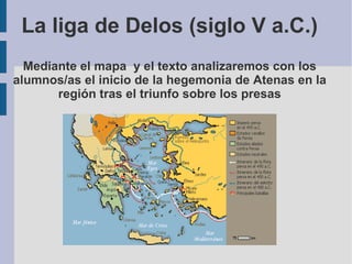La liga de Delos (siglo V a.C.) Mediante el mapa  y el texto analizaremos con los alumnos/as el inicio de la hegemonia de Atenas en la región tras el triunfo sobre los presas 