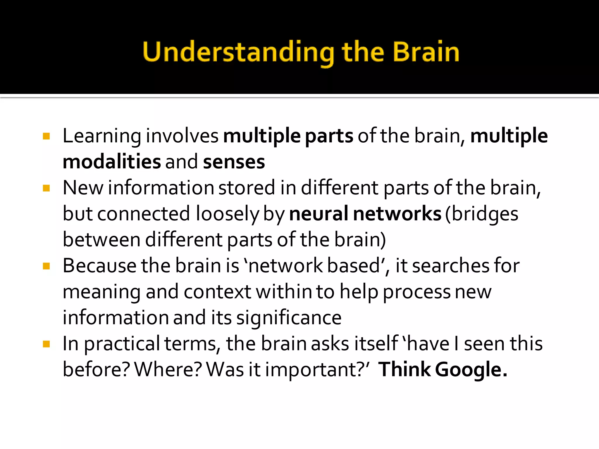  Learning involves multiple parts of the brain, multiple
modalities and senses
 New informationstored in different parts of the brain,
but connected looselyby neural networks(bridges
between different parts of the brain)
 Because the brain is ‘networkbased’, it searches for
meaning and context withinto help processnew
informationand its significance
 In practical terms, the brainasks itself ‘have I seen this
before?Where?Was it important?’ ThinkGoogle.
 