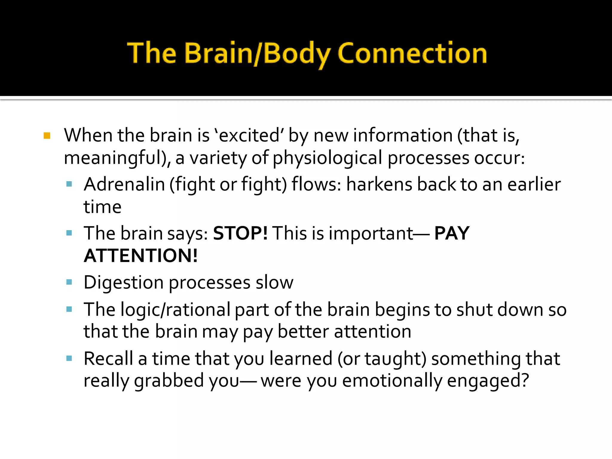  When the brain is ‘excited’ by new information (that is,
meaningful),a variety of physiological processes occur:
 Adrenalin (fight or fight) flows: harkens back to an earlier
time
 The brain says: STOP! This is important— PAY
ATTENTION!
 Digestion processes slow
 The logic/rational part of the brain begins to shut down so
that the brain may pay better attention
 Recall a time that you learned (or taught) something that
really grabbed you— were you emotionally engaged?
 