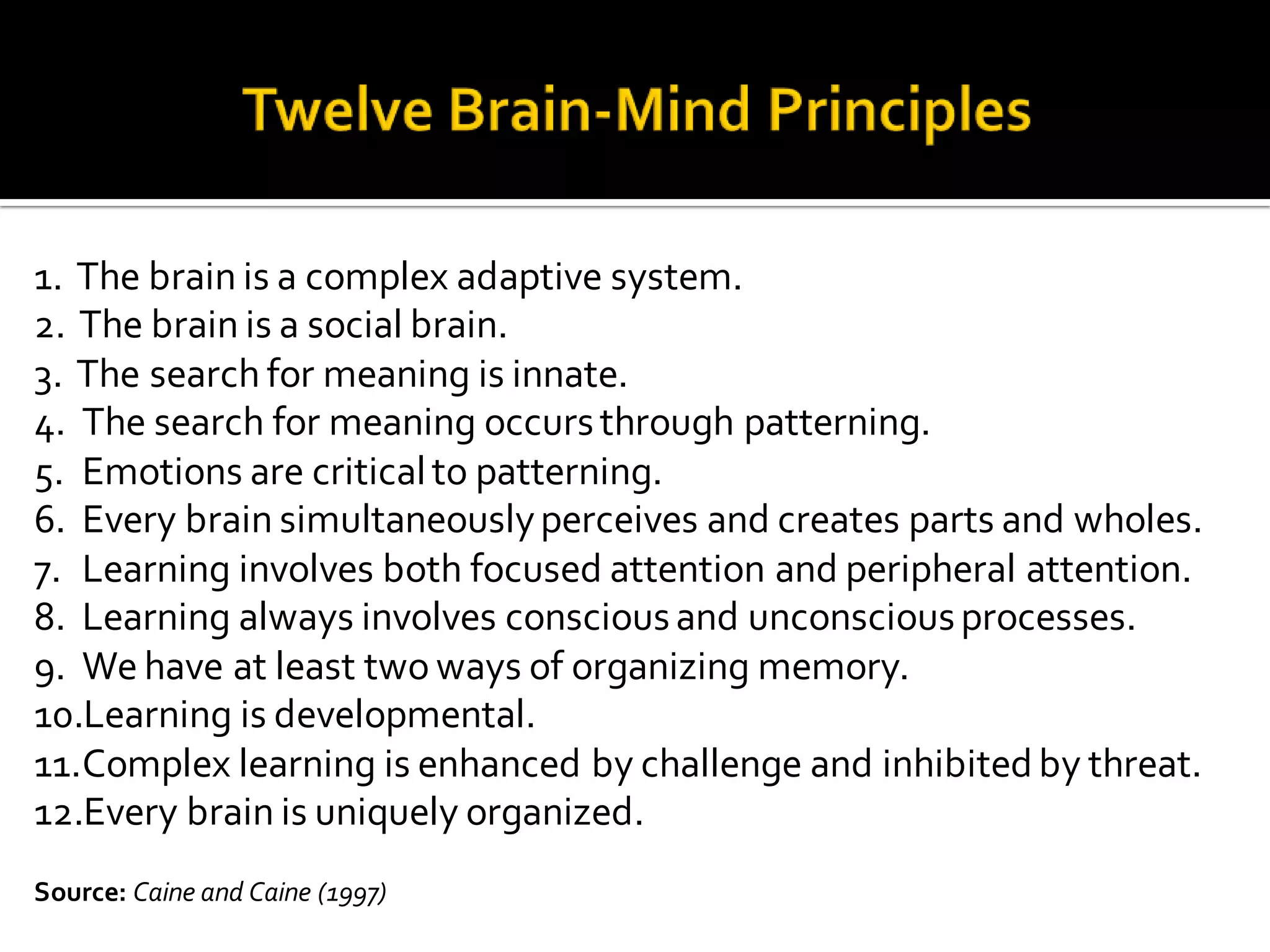 1. The brain is a complex adaptive system.
2. The brain is a social brain.
3. The search for meaning is innate.
4. The search for meaning occursthrough patterning.
5. Emotions are criticalto patterning.
6. Every brain simultaneouslyperceives and creates parts and wholes.
7. Learning involves both focused attention and peripheral attention.
8. Learning always involves consciousand unconsciousprocesses.
9. We have at least two ways of organizing memory.
10.Learning is developmental.
11.Complex learning is enhanced by challenge and inhibited by threat.
12.Every brain is uniquely organized.
Source: Caine and Caine (1997)
 