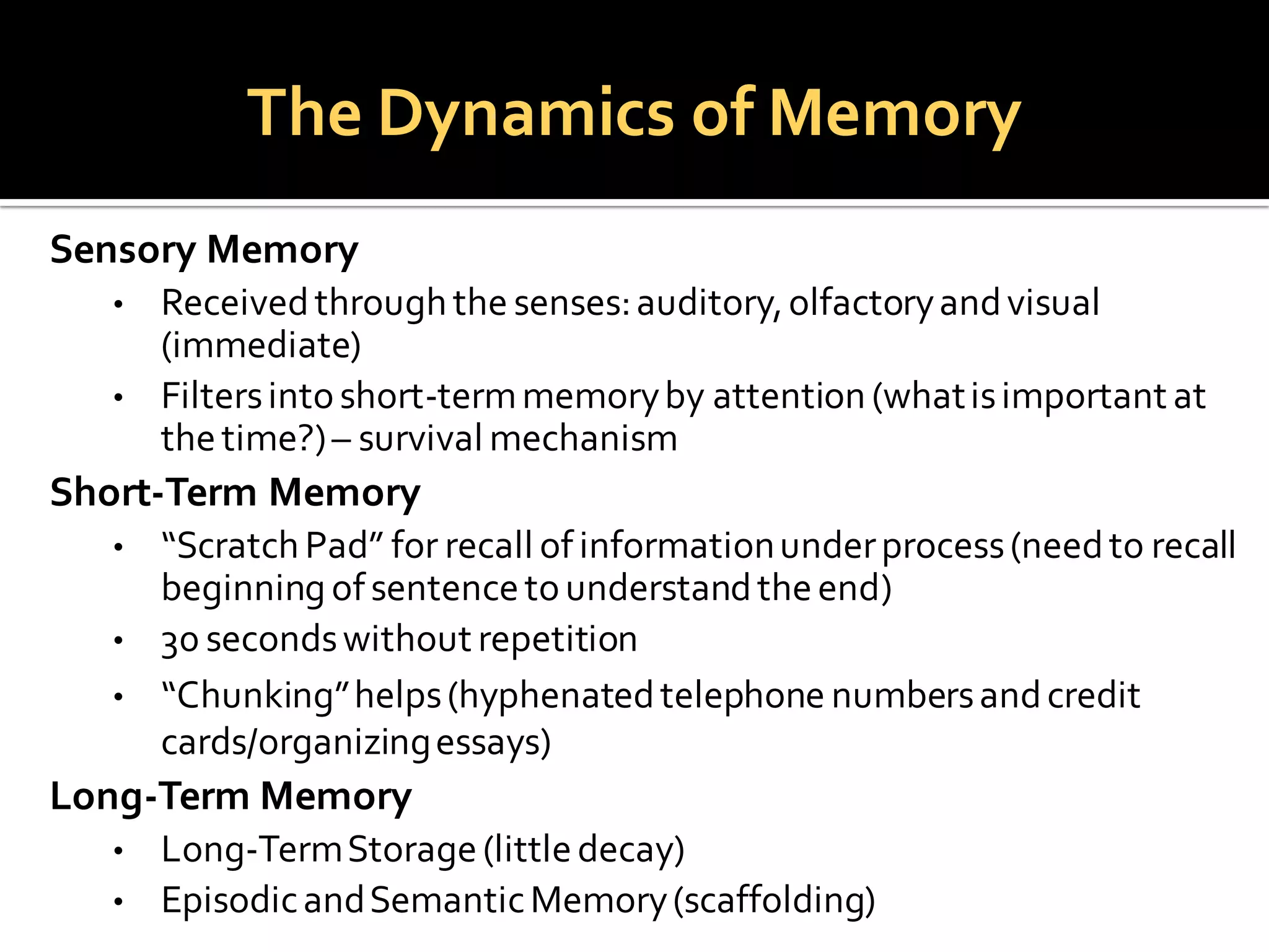 The Dynamics of Memory
Sensory Memory
• Receivedthroughthe senses:auditory,olfactoryandvisual
(immediate)
• Filtersintoshort-termmemoryby attention (whatisimportant at
thetime?)– survival mechanism
Short-Term Memory
• “ScratchPad” for recall ofinformationunderprocess(needto recall
beginningofsentencetounderstandtheend)
• 30 secondswithout repetition
• “Chunking”helps(hyphenatedtelephone numbersandcredit
cards/organizingessays)
Long-Term Memory
• Long-TermStorage(littledecay)
• EpisodicandSemanticMemory(scaffolding)
 