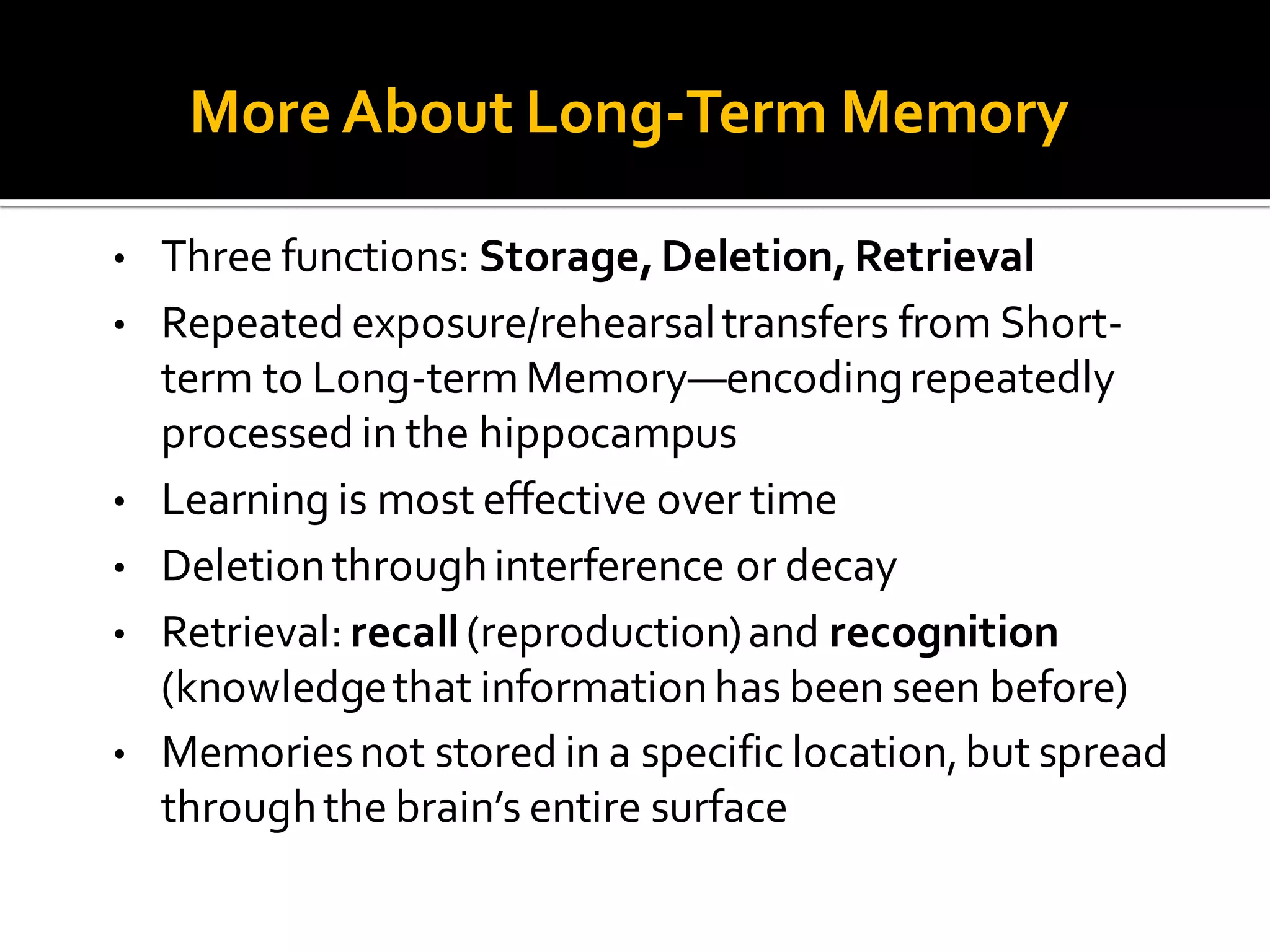 More About Long-Term Memory
• Three functions: Storage,Deletion,Retrieval
• Repeated exposure/rehearsaltransfers from Short-
term to Long-termMemory—encodingrepeatedly
processed in the hippocampus
• Learning is most effective over time
• Deletionthroughinterference or decay
• Retrieval: recall(reproduction)and recognition
(knowledgethat informationhas been seen before)
• Memoriesnot stored in a specific location,but spread
throughthe brain’s entire surface
 