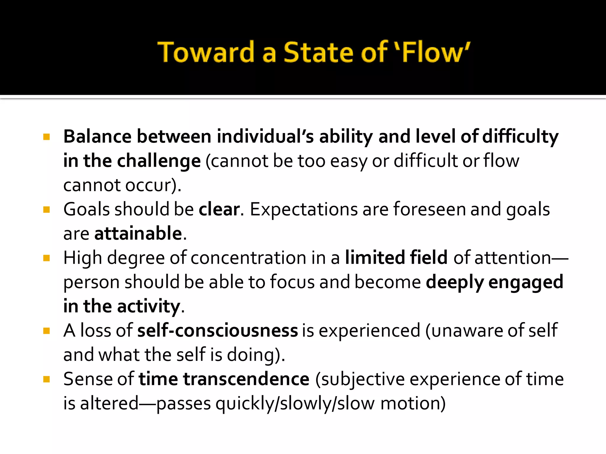  Balance between individual’s ability and level of difficulty
in the challenge (cannot be too easy or difficult or flow
cannot occur).
 Goals should be clear. Expectations are foreseen and goals
are attainable.
 High degree of concentration in a limited field of attention—
person should be able to focus and become deeply engaged
in the activity.
 A loss of self-consciousness is experienced (unaware of self
and what the self is doing).
 Sense of time transcendence (subjective experience of time
is altered—passes quickly/slowly/slow motion)
 