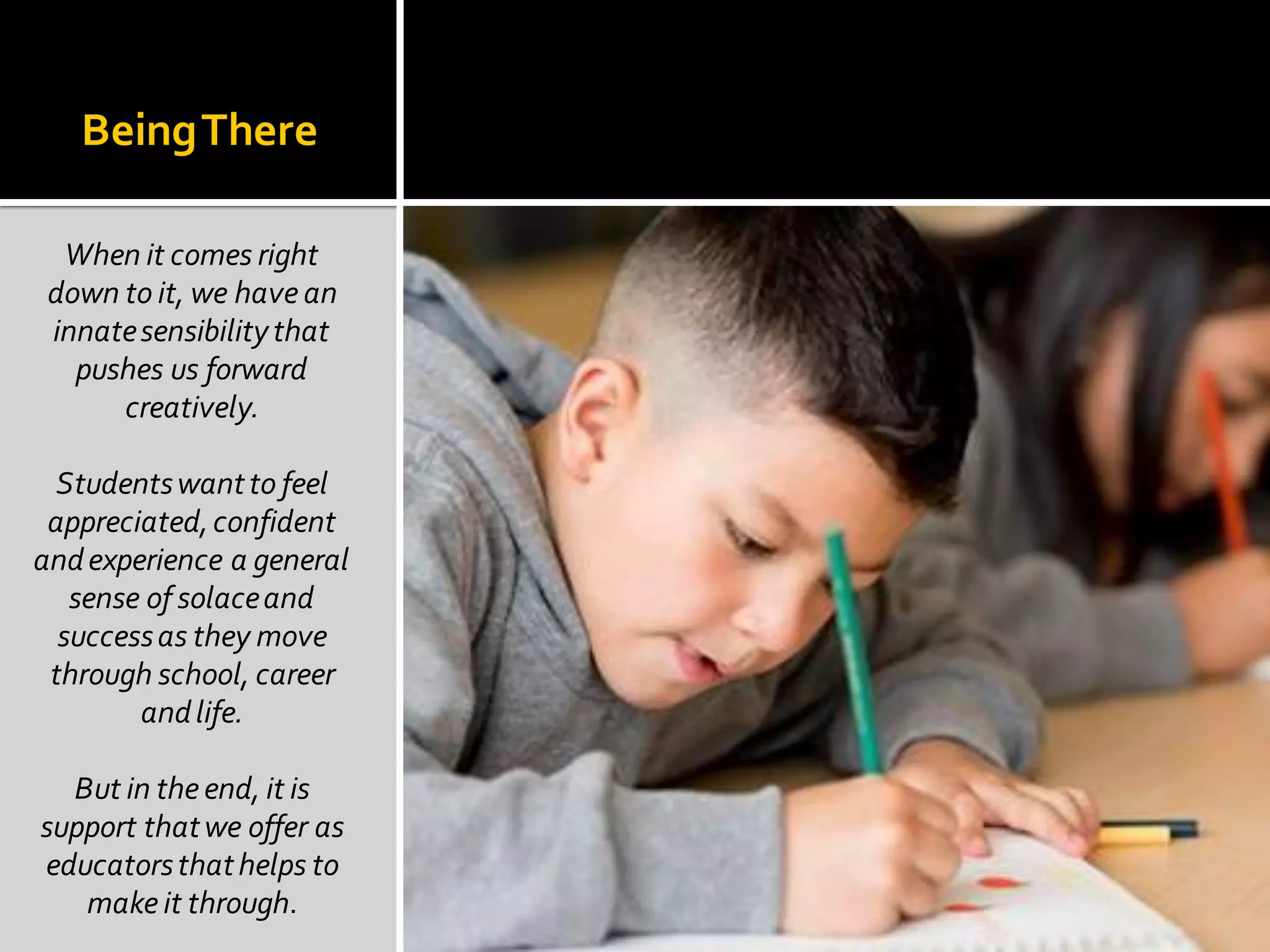 BeingThere
When it comes right
down to it, we have an
innatesensibilitythat
pushes us forward
creatively.
Studentswantto feel
appreciated,confident
andexperience a general
sense of solaceand
successas they move
through school, career
andlife.
But in theend, it is
support thatwe offer as
educatorsthathelps to
make it through.
 