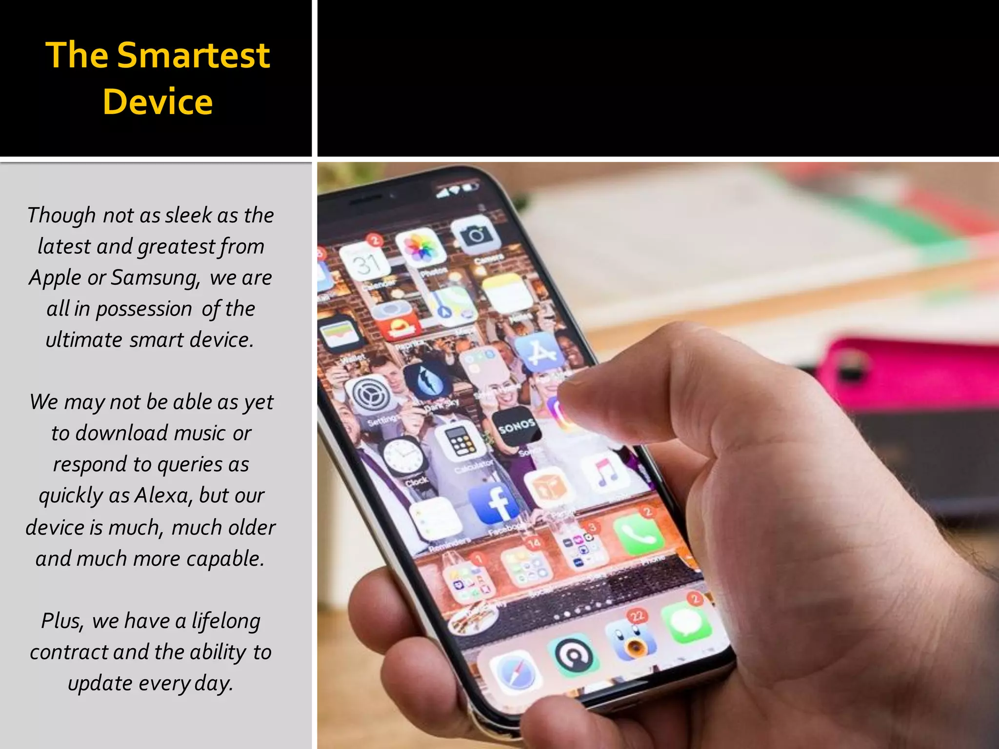 The Smartest
Device
Though not as sleek as the
latest and greatest from
Apple or Samsung, we are
all in possession of the
ultimate smart device.
We may not be able as yet
to download music or
respond to queries as
quickly as Alexa, but our
device is much, much older
and much more capable.
Plus, we have a lifelong
contract and the ability to
update everyday.
 