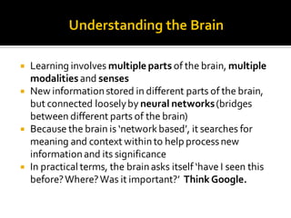  Learning involves multiple parts of the brain, multiple
modalities and senses
 New informationstored in different parts of the brain,
but connected looselyby neural networks(bridges
between different parts of the brain)
 Because the brain is ‘networkbased’, it searches for
meaning and context withinto help processnew
informationand its significance
 In practical terms, the brainasks itself ‘have I seen this
before?Where?Was it important?’ ThinkGoogle.
 