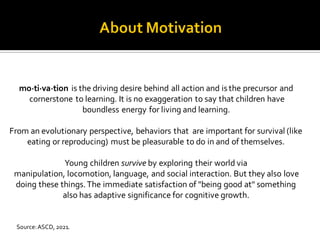 mo·ti·va·tion is the driving desire behind all action and is the precursor and
cornerstone to learning. It is no exaggeration to say that children have
boundless energy for living and learning.
From an evolutionary perspective, behaviors that are important for survival (like
eating or reproducing) must be pleasurable to do in and of themselves.
Young children survive by exploring their world via
manipulation, locomotion, language, and social interaction. But they also love
doing these things.The immediate satisfaction of "being good at" something
also has adaptive significance for cognitive growth.
Source:ASCD, 2021.
 