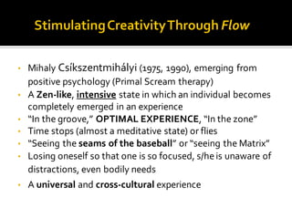 • Mihaly Csíkszentmihályi (1975, 1990), emerging from
positive psychology (Primal Scream therapy)
• A Zen-like, intensive state in which an individual becomes
completely emerged in an experience
• “In the groove,” OPTIMAL EXPERIENCE, “In the zone”
• Time stops (almost a meditative state) or flies
• “Seeing the seams of the baseball” or “seeing the Matrix”
• Losing oneself so that one is so focused, s/heis unaware of
distractions, even bodily needs
• A universal and cross-cultural experience
 