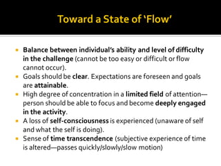  Balance between individual’s ability and level of difficulty
in the challenge (cannot be too easy or difficult or flow
cannot occur).
 Goals should be clear. Expectations are foreseen and goals
are attainable.
 High degree of concentration in a limited field of attention—
person should be able to focus and become deeply engaged
in the activity.
 A loss of self-consciousness is experienced (unaware of self
and what the self is doing).
 Sense of time transcendence (subjective experience of time
is altered—passes quickly/slowly/slow motion)
 