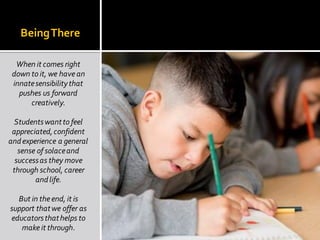 BeingThere
When it comes right
down to it, we have an
innatesensibilitythat
pushes us forward
creatively.
Studentswantto feel
appreciated,confident
andexperience a general
sense of solaceand
successas they move
through school, career
andlife.
But in theend, it is
support thatwe offer as
educatorsthathelps to
make it through.
 