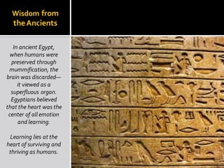 Wisdom from
theAncients
In ancient Egypt,
when humans were
preserved through
mummification, the
brain was discarded—
it viewed as a
superfluous organ.
Egyptians believed
that the heart was the
center of all emotion
and learning.
Learning lies at the
heart of surviving and
thriving as humans.
 