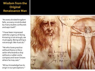 Wisdom from the
Original
Renaissance Man
“As every divided kingdom
falls, so every mind divided
by many studies confounds
and saps itself.”
“I have been impressed
with the urgency of doing.
Knowing isnot enough;we
must apply.Being willing is
not enough.We must do.”
“He who loves practice
without theory is like a
sailor who boardsa ship
without a rudder and a
compassand never knows
where he may cast.”
“All our knowledge hasits
origin in our perceptions.”
 