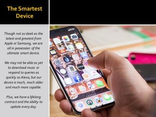 The Smartest
Device
Though not as sleek as the
latest and greatest from
Apple or Samsung, we are
all in possession of the
ultimate smart device.
We may not be able as yet
to download music or
respond to queries as
quickly as Alexa, but our
device is much, much older
and much more capable.
Plus, we have a lifelong
contract and the ability to
update everyday.
 