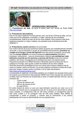 UD ApS: Construimos una escuela en el Congo con una carrera solidaria
Imagen de: http://caldodegallina-santiago.blogspot.com.es/2012/06/el-congo.html

INTRODUCCIÓN Y MOTIVACIÓN
1.- Presentación del ApS. Se pone el power point con sonido de Roser Batlle
http://xurl.es/aps
2.- Presentación del problema:
Hoy en día sigue habiendo muchas guerras, pero una de las víctimas de ellas, son los
niños/as que se ven obligados a combatir y a matar, además de ser humillados
constantemente. Este es el caso de de los niños soldado. Para introducir este tema
podemos presentar un video o realizar una actividad como la Dinámica de la fila
(ANEXO 1)
3.- Presentamos nuestro servicio a la comunidad:
Con motivo del día de la paz queremos realizar acciones que verdaderamente cambien
el mundo, y con la motivación y ayuda de una ONGD local queremos ¡Construir un
colegio en el Congo a través del deporte! Para ello vamos a preparar una jornada
con una carrera solidaria, en la que buscaremos patrocinadores (familiares,
empresas, instituciones…) que se comprometan a abonar una cantidad por cada
kilómetro recorrido por los alumnos y alumnas del Centro el día de la carrera
solidaria. Ese dinero conseguido se lo emplearemos para una práctica social.
Proponemos donarlo a la ONGD Sonrisas y Montañas para la construcción de un
colegio en el Congo, para ayudar a paliar el problema de los niños soldado.
Para ello tenemos la posibilidad de que nos cuente esta iniciativa solidaria más de
cerca su creador José Luís Romero, con el que podemos contactar a través de la web
para que venga a nuestro centro a contarlo y ver el video del proyecto.
http://www.sonrisasymontanas.com/
La propuesta es organizar una jornada solidaria con el objetivo de recaudar dinero para
el proyecto que promociona esta pequeña ONGD local. Para impulsar las donaciones,
el atleta José Luis Romero se compromete a hacer un triatlón llamado Ironman, que se
compone de:
- 12 km a nado
- 126 km de carrera a pie
- 540 km de carrera en bici
- En total 678 km
El centro tratará de donar un euro por cada kilómetro recorrido por José Luís en el
Ironman, de manera que si conseguimos más de 12 euros se le reconocerá al centro
como nadador, si conseguimos más de 126 como corredor, si conseguimos más de
540 como ciclista y si se consiguen más de 678 como triatleta. Esta ONGD se
compromete a contar el proyecto, y mandar toda la información a los centros
participantes de lo que se está haciendo con sus aportaciones.

 