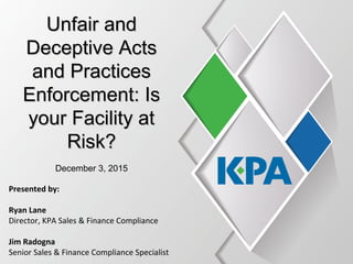 Unfair andUnfair and
Deceptive ActsDeceptive Acts
and Practicesand Practices
Enforcement: IsEnforcement: Is
your Facility atyour Facility at
Risk?Risk?
December 3, 2015
Presented by:
Ryan Lane
Director, KPA Sales & Finance Compliance
Jim Radogna
Senior Sales & Finance Compliance Specialist
 