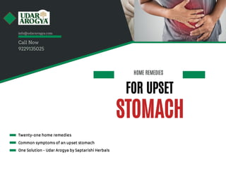 HOME REMEDIES
STOMACH
FOR UPSET 
Twenty-one home remedies
Common symptoms of an upset stomach
One Solution - Udar Arogya by Saptarishi Herbals
info@udararogya.com
Call Now
9229135025
 