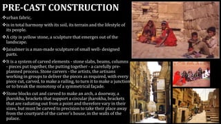 PRE-CAST CONSTRUCTION
urban fabric,
is in total harmony with its soil, its terrain and the lifestyle of
its people.
A city in yellow stone, a sculpture that emerges out of the
landscape.
Jaisalmer is a man-made sculpture of small well- designed
parts.
It is a system of carved elements - stone slabs, beams, columns
- pieces put together, the putting together - a carefully pre-
planned process. Stone carvers - the artists, the artisans
working in groups to deliver the pieces as required, with every
piece cut, carved, to make a railing, to turn it to make a junction
or to break the monotony of a symmetrical façade.
Stone blocks cut and carved to make an arch, a doorway, a
jharokha, brackets that support a circular jharokha, brackets
that are radiating out from a point and therefore vary in their
sizes, but must be carved to precision to take their place away
from the courtyard of the carver's house, in the walls of the
palace.
 