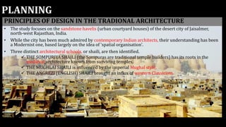 PLANNING
PRINCIPLES OF DESIGN IN THE TRADIONAL ARCHITECTURE
• The study focuses on the sandstone havelis (urban courtyard houses) of the desert city of Jaisalmer,
north-west Rajasthan, India.
• While the city has been much admired by contemporary Indian architects, their understanding has been
a Modernist one, based largely on the idea of 'spatial organisation'.
• Three distinct architectural schools, or shaili, are then identified.
 THE SOMPURIYA SHAILI (the Sompuras are traditional temple builders) has its roots in the
medieval architecture known from surviving temples,
 THE MUGHLAI SHAILI is influenced by the imperial Mughal style,
 THE ANGREZI (ENGLISH) SHAILI brought an influx of western Classicism.
 