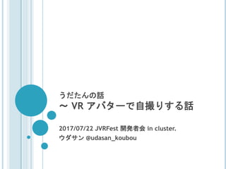 うだたんの話
～ VR アバターで自撮りする話
2017/07/22 JVRFest 開発者会 in cluster.
ウダサン @udasan_koubou
 