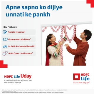 Apne sapno ko dijiye
unnati ke pankh
Key Features:
1
Simple Issuance
3
In Built Accidental Benefit
3
Auto Cover continuance
2
Guaranteed additions`
1
Get a policy issued only on the basis of Declaration of Good Health (DOGH) Please speak to our Financial Consultant to know more details DOGH. on .
Pr
2
ovided your policy is in force.
3
Subject to terms, conditions and exclusions. For further details, please refer the product brochure or consult your Financial Consultant.
A traditional non-linked ‘with profit’ plan
with insurance coverage
 