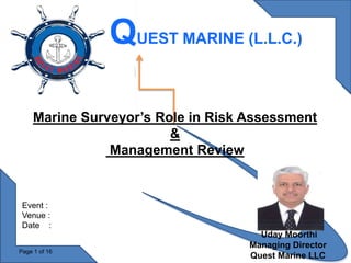Uday Moorthi
Managing Director
Quest Marine LLC
Page 1 of 16
Marine Surveyor’s Role in Risk Assessment
&
Management Review
QUEST MARINE (L.L.C.)
Event :
Venue :
Date :
 
