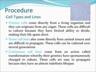 Procedure -Cell Types and Lines Primary cells  come directly from a living organism and they can originate from any organ. These cells are difficult to culture because they have limited ability to divide, making their life spans short. Finite cell lines  also come directly from animal tissues and are difficult to propagate. These cells can be cultured over several generations Continuous cell lines  come from an action called transformation whereby their genetics have spontaneously changed in culture. These cells are easy to propagate because they have an almost indefinite lifespan 