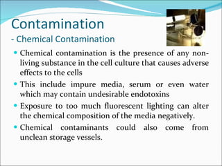 Contamination - Chemical Contamination Chemical contamination is the presence of any non-living substance in the cell culture that causes adverse effects to the cells This include impure media, serum or even water which may contain undesirable endotoxins  Exposure to too much fluorescent lighting can alter the chemical composition of the media negatively.  Chemical contaminants could also come from unclean storage vessels. 