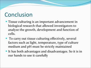 Conclusion Tissue culturing is an important advancement in biological research that allowed investigators to analyze the growth, development and function of cells. To carry out tissue culturing effectively, several factors such as light, temperature, type of culture medium and pH must be strictly maintained It has both advantages and disadvantages. So it is in our hands to use it carefully 