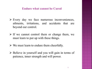 Endure what cannot be Cured
 Every day we face numerous inconveniences,
ailments, irritations, and accidents that are
beyond our control.
 If we cannot control them or change them, we
must learn to put up with these things.
 We must learn to endure them cheerfully.
 Believe in yourself and you will gain in terms of
patience, inner strength and will power.
11
 