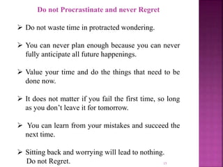 15
Do not Procrastinate and never Regret
 Do not waste time in protracted wondering.
 You can never plan enough because you can never
fully anticipate all future happenings.
 Value your time and do the things that need to be
done now.
 It does not matter if you fail the first time, so long
as you don’t leave it for tomorrow.
 You can learn from your mistakes and succeed the
next time.
 Sitting back and worrying will lead to nothing.
Do not Regret.
 