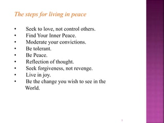 3
The steps for living in peace
• Seek to love, not control others.
• Find Your Inner Peace.
• Moderate your convictions.
• Be tolerant.
• Be Peace.
• Reflection of thought.
• Seek forgiveness, not revenge.
• Live in joy.
• Be the change you wish to see in the
World.
 