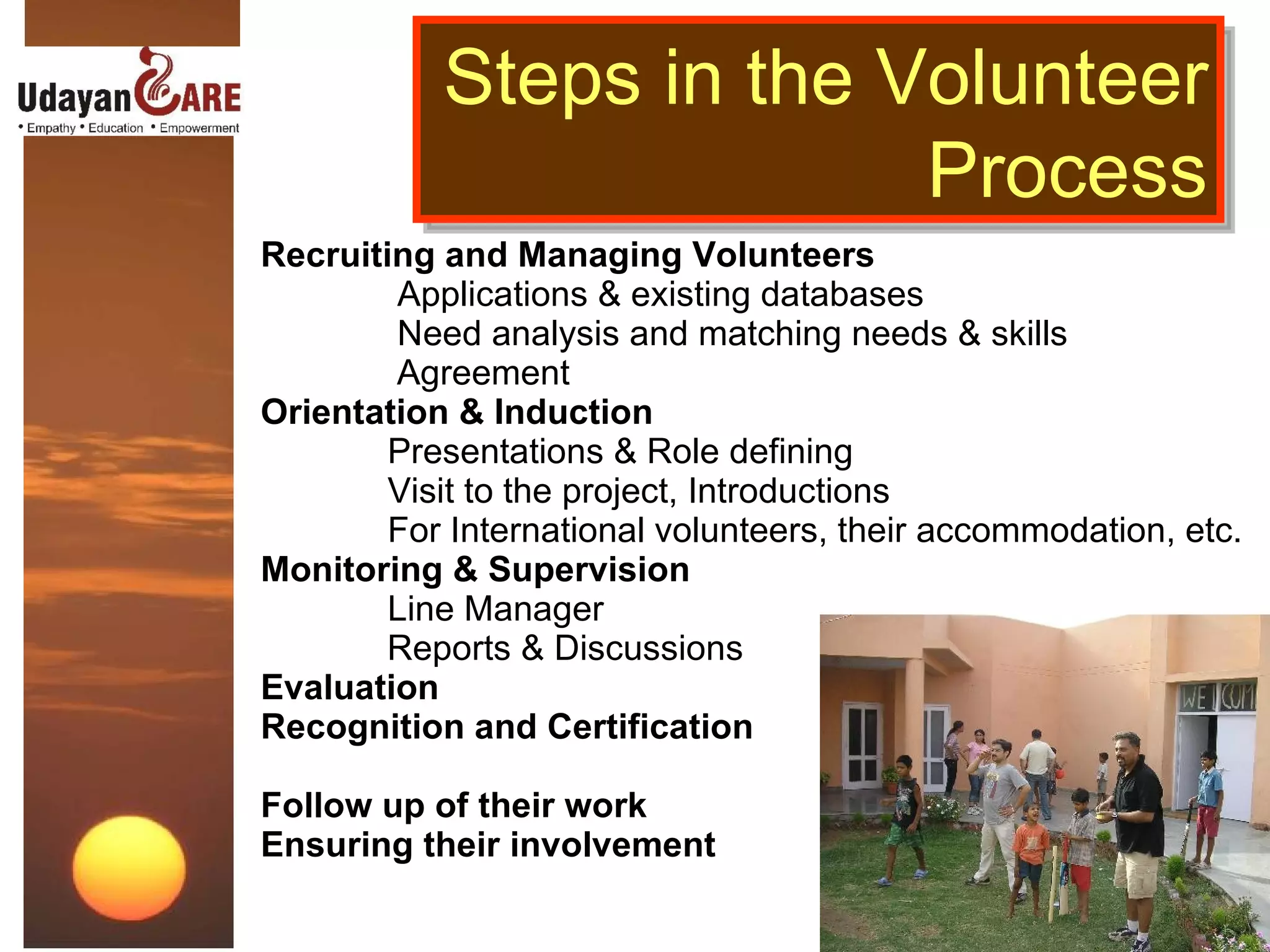 Recruiting and Managing Volunteers   Applications & existing databases   Need analysis and matching needs & skills   Agreement  Orientation & Induction Presentations & Role defining Visit to the project, Introductions For International volunteers, their accommodation, etc. Monitoring & Supervision Line Manager   Reports & Discussions Evaluation  Recognition and Certification Follow up of their work Ensuring their involvement Steps in the Volunteer Process 