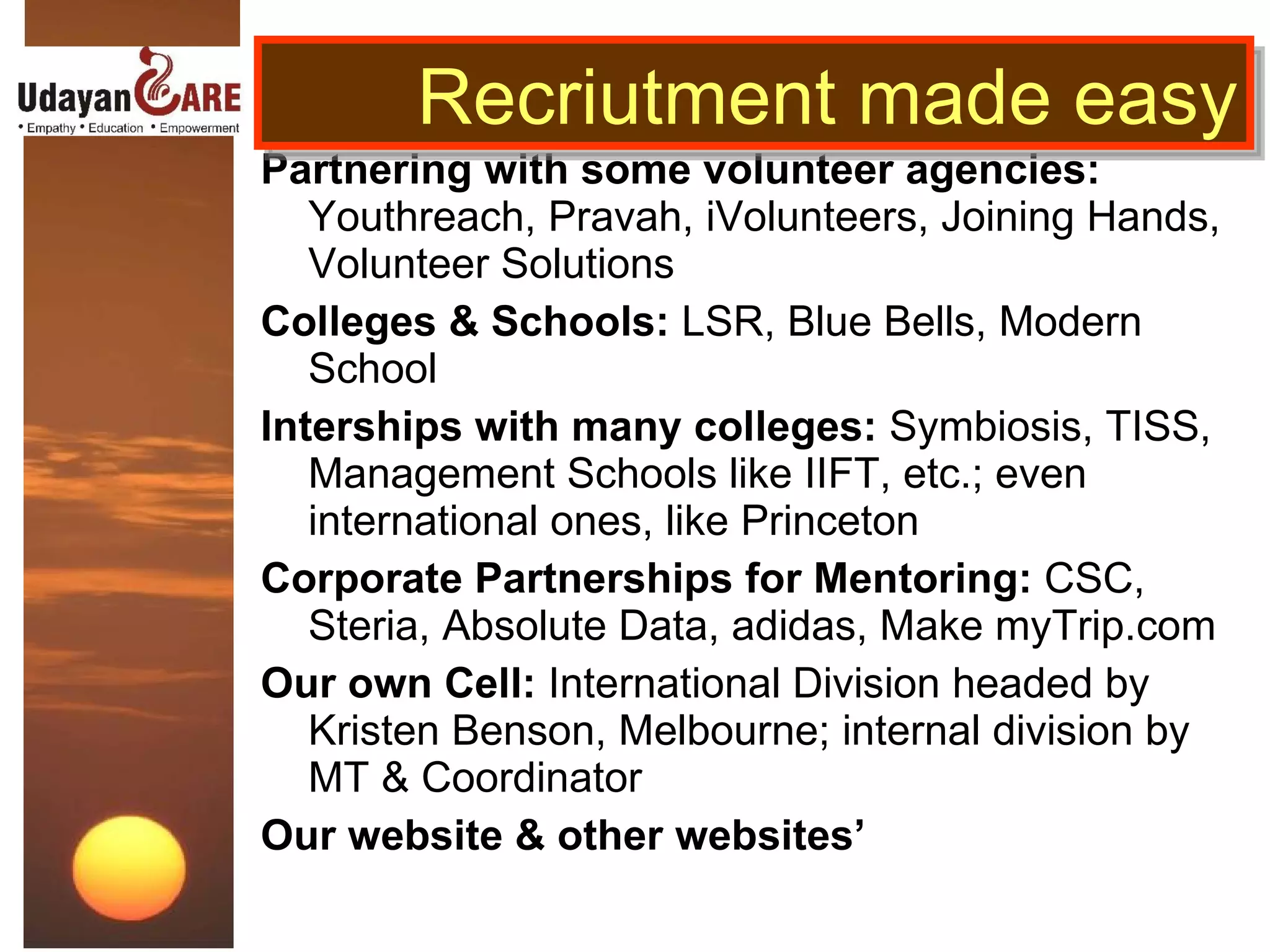 Partnering with some volunteer agencies:  Youthreach, Pravah, iVolunteers, Joining Hands, Volunteer Solutions Colleges & Schools:  LSR, Blue Bells, Modern School Interships with many colleges:  Symbiosis, TISS, Management Schools like IIFT, etc.; even international ones, like Princeton  Corporate Partnerships for Mentoring:  CSC, Steria, Absolute Data, adidas, Make myTrip.com Our own Cell:  International Division headed by Kristen Benson, Melbourne; internal division by MT & Coordinator Our website & other websites’ Recriutment made easy 