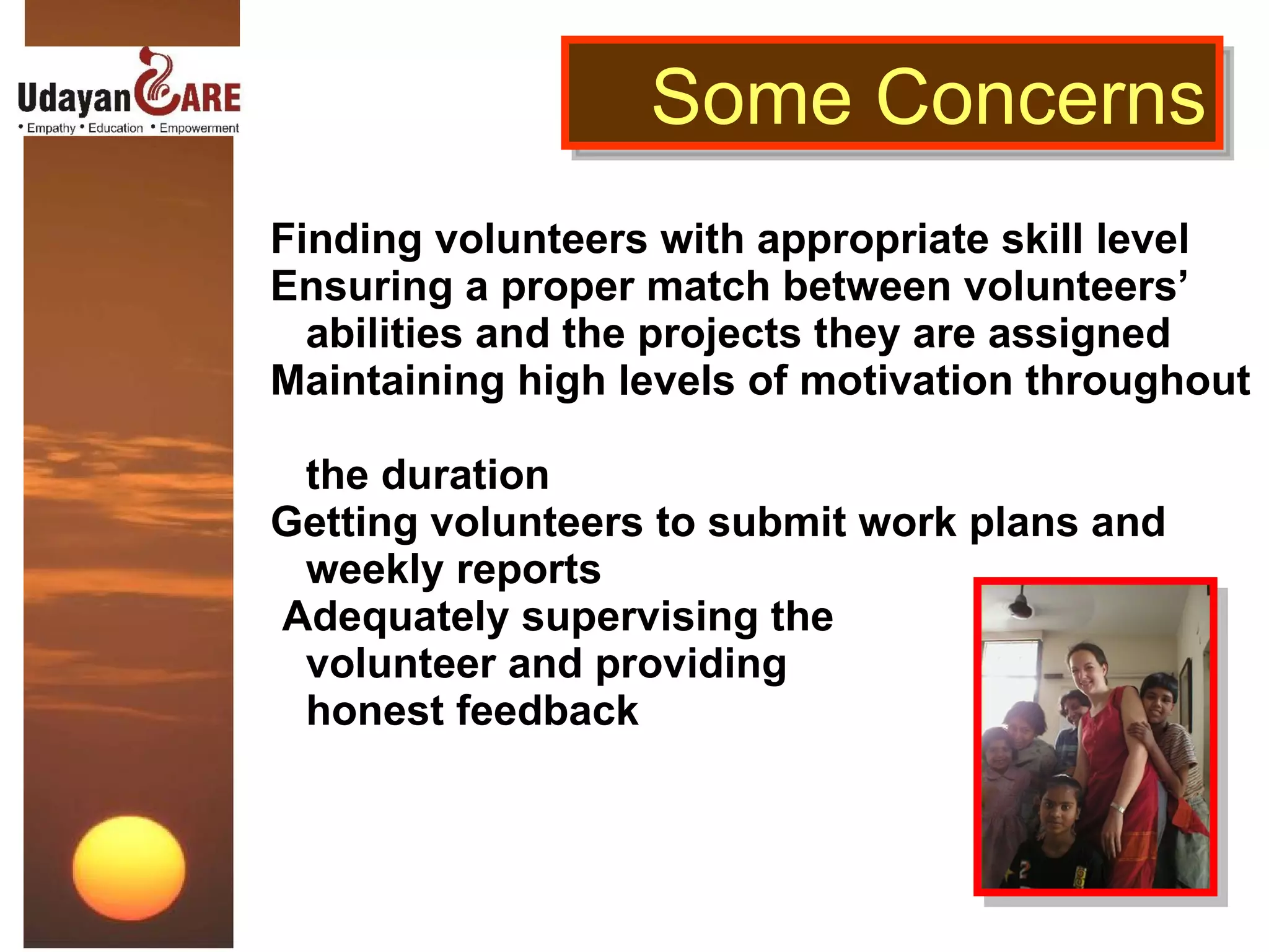 Finding volunteers with appropriate skill level Ensuring a proper match between volunteers’    abilities and the projects they are assigned Maintaining high levels of motivation throughout    the duration Getting volunteers to submit work plans and    weekly reports  Adequately supervising the    volunteer   and providing    honest feedback Some Concerns 