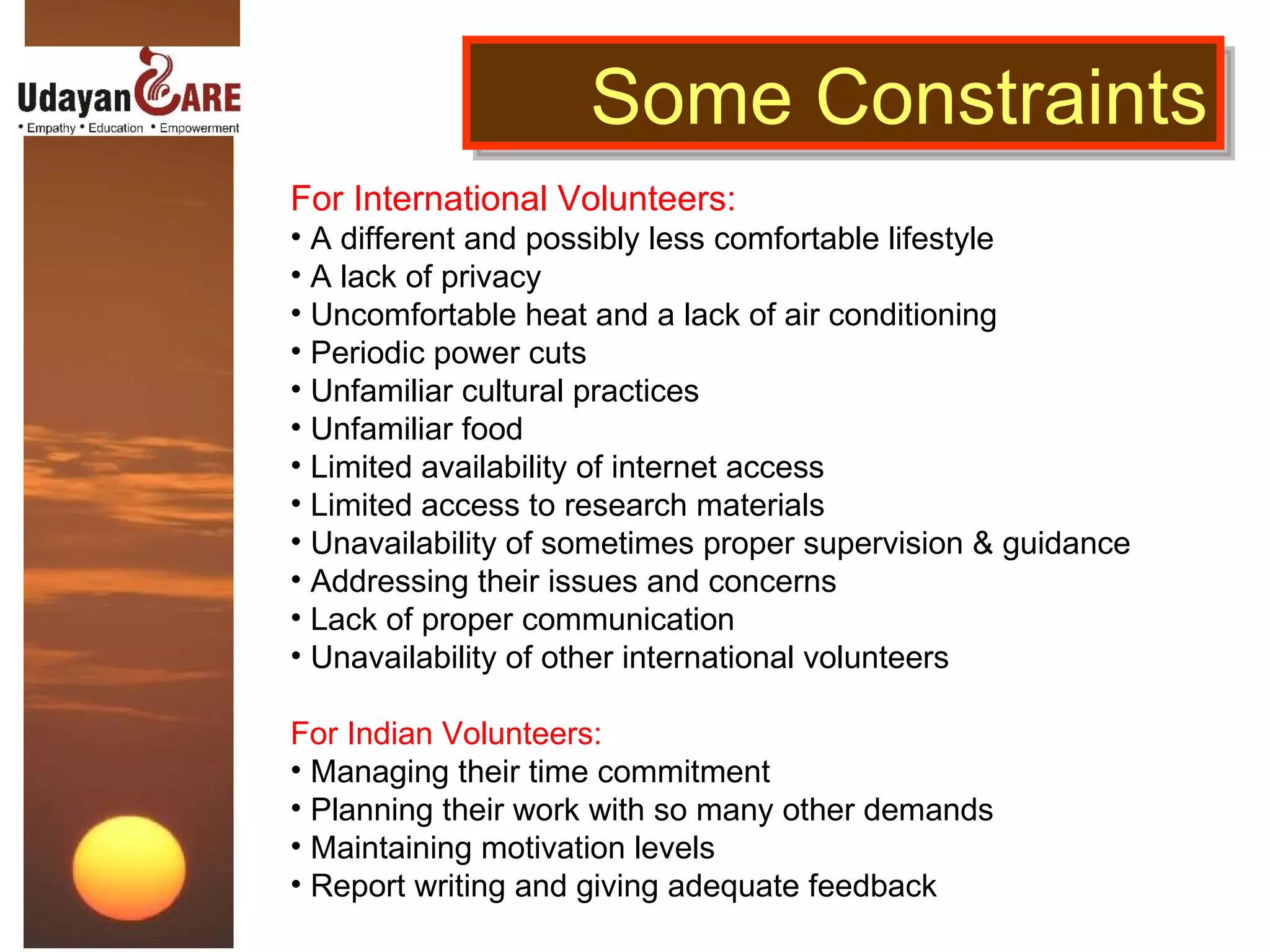 Some Constraints For International Volunteers: A different and possibly less comfortable lifestyle A lack of privacy Uncomfortable heat and a lack of air conditioning Periodic power cuts Unfamiliar cultural practices Unfamiliar food Limited availability of internet access Limited access to research materials Unavailability of sometimes proper supervision & guidance Addressing their issues and concerns Lack of proper communication Unavailability of other international volunteers For Indian Volunteers: Managing their time commitment Planning their work with so many other demands Maintaining motivation levels Report writing and giving adequate feedback 