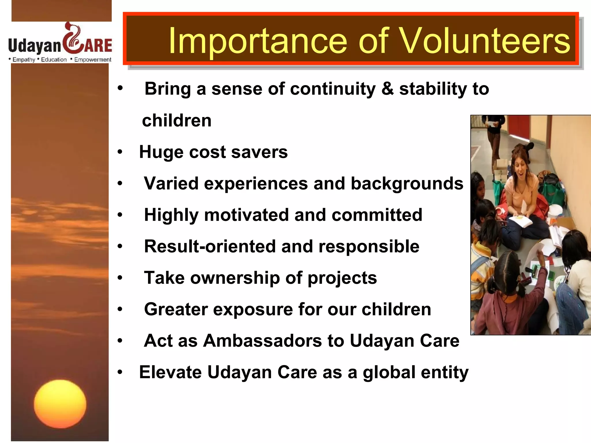 Bring a sense of continuity & stability to  children Huge cost savers Varied experiences and backgrounds Highly motivated and committed Result-oriented and responsible Take ownership of projects Greater exposure for our children Act as Ambassadors to Udayan Care Elevate Udayan Care as a global entity Importance of Volunteers 