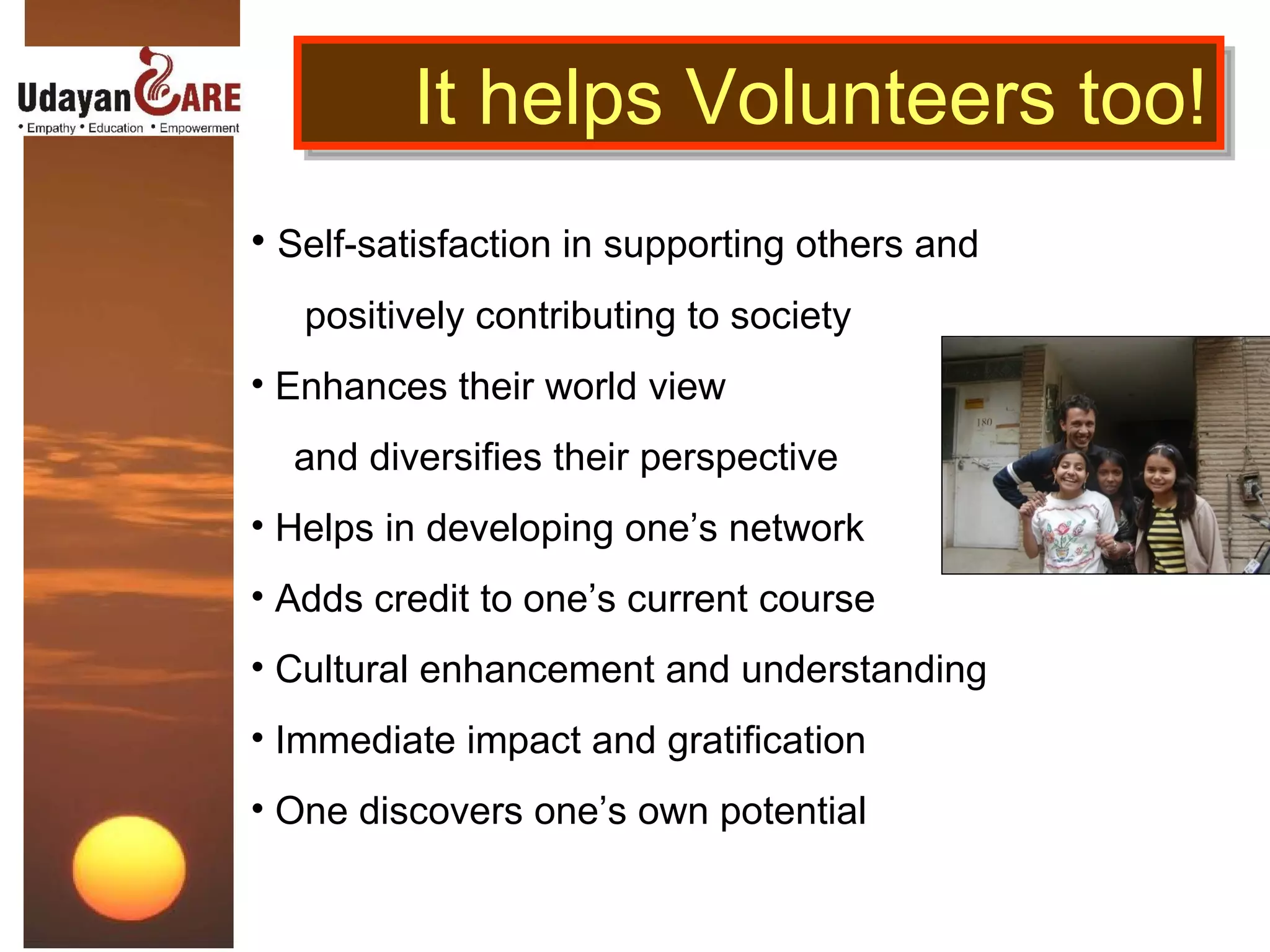 Self-satisfaction in supporting others and  positively contributing to society  Enhances their world view and diversifies their perspective Helps in developing one’s network Adds credit to one’s current course Cultural enhancement and understanding Immediate impact and gratification One discovers one’s own potential It helps Volunteers too! 