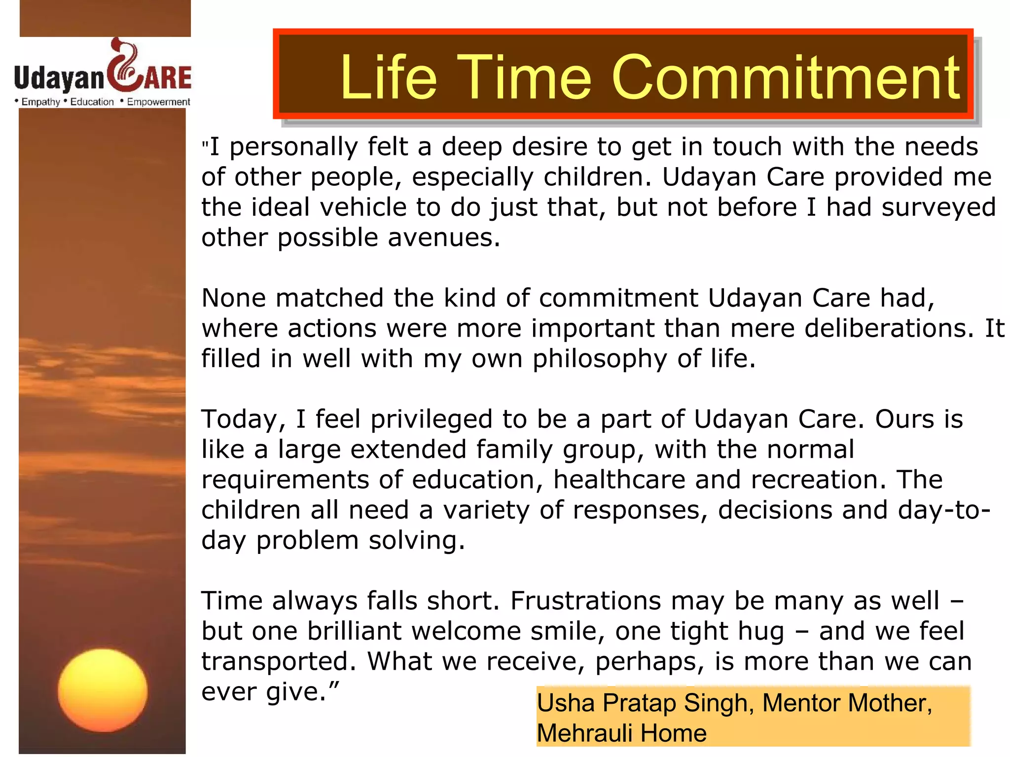 Life Time Commitment " I personally felt a deep desire to get in touch with the needs of other people, especially children. Udayan Care provided me the ideal vehicle to do just that, but not before I had surveyed other possible avenues. None matched the kind of commitment Udayan Care had, where actions were more important than mere deliberations. It filled in well with my own philosophy of life. Today, I feel privileged to be a part of Udayan Care. Ours is like a large extended family group, with the normal requirements of education, healthcare and recreation. The children all need a variety of responses, decisions and day-to-day problem solving. Time always falls short. Frustrations may be many as well – but one brilliant welcome smile, one tight hug – and we feel transported. What we receive, perhaps, is more than we can ever give.” Usha Pratap Singh, Mentor Mother, Mehrauli Home 