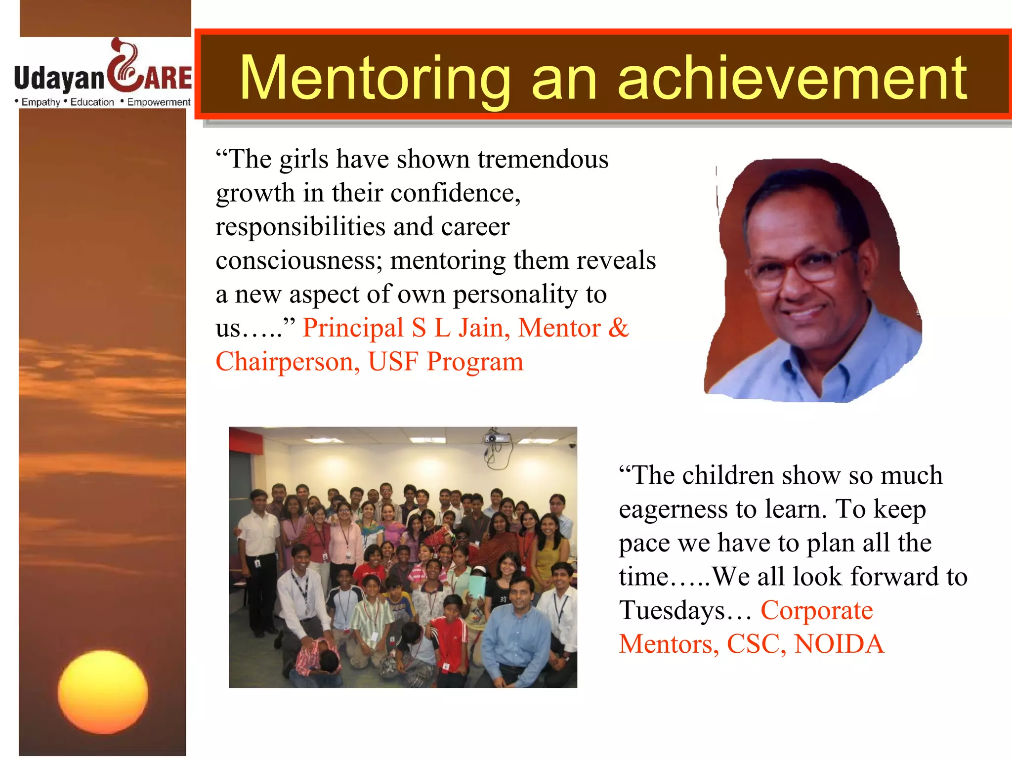 Mentoring an achievement  “ The girls have shown tremendous growth in their confidence, responsibilities and career consciousness; mentoring them reveals a new aspect of own personality to us…..”  Principal S L Jain, Mentor & Chairperson, USF Program “ The children show so much eagerness to learn. To keep pace we have to plan all the time…..We all look forward to Tuesdays…  Corporate Mentors, CSC, NOIDA 