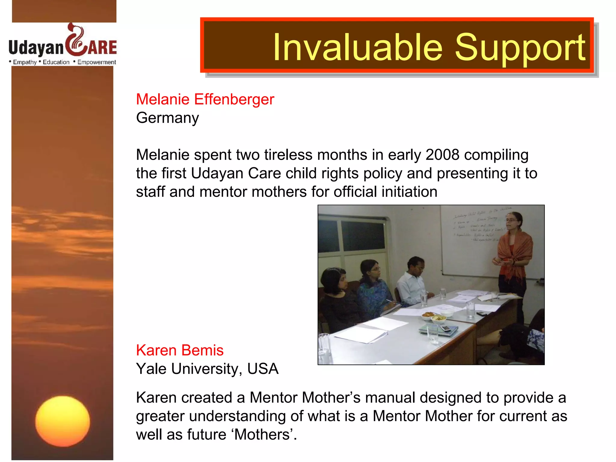 Melanie Effenberger Germany   Melanie spent two tireless months in early 2008 compiling the first Udayan Care child rights policy and presenting it to staff and mentor mothers for official initiation Invaluable Support Karen Bemis Yale University, USA  Karen created a Mentor Mother’s manual designed to provide a greater understanding of what is a Mentor Mother for current as well as future ‘Mothers’. 