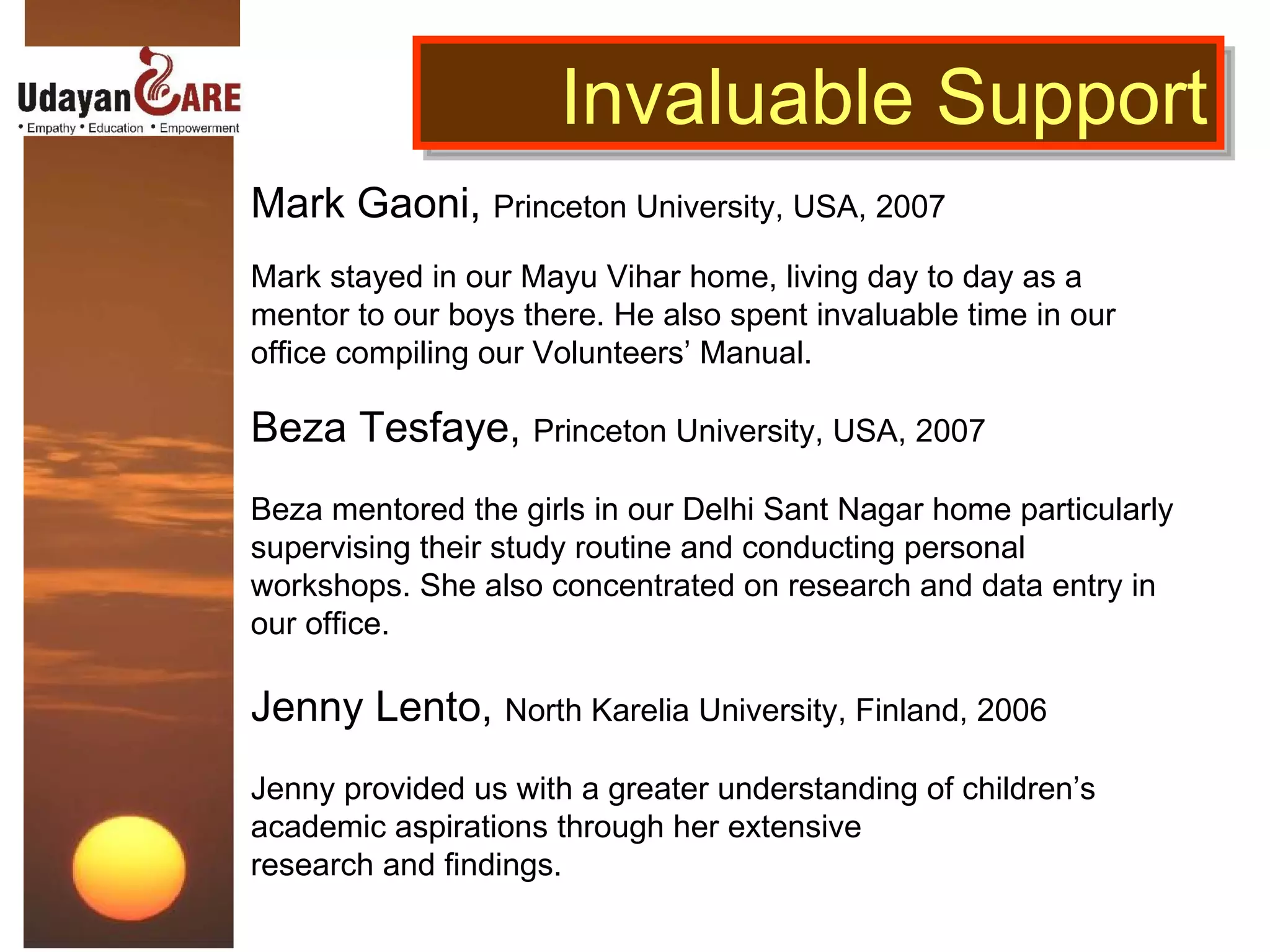 Mark Gaoni,  Princeton University, USA, 2007  Mark stayed in our Mayu Vihar home, living day to day as a mentor to our boys there. He also spent invaluable time in our office compiling our Volunteers’ Manual.   Beza Tesfaye,  Princeton University, USA, 2007 Beza mentored the girls in our Delhi Sant Nagar home particularly supervising their study routine and conducting personal workshops. She also concentrated on research and data entry in our office. Jenny Lento,  North Karelia University, Finland, 2006 Jenny provided us with a greater understanding of children’s academic aspirations through her extensive  research and findings. Invaluable Support 