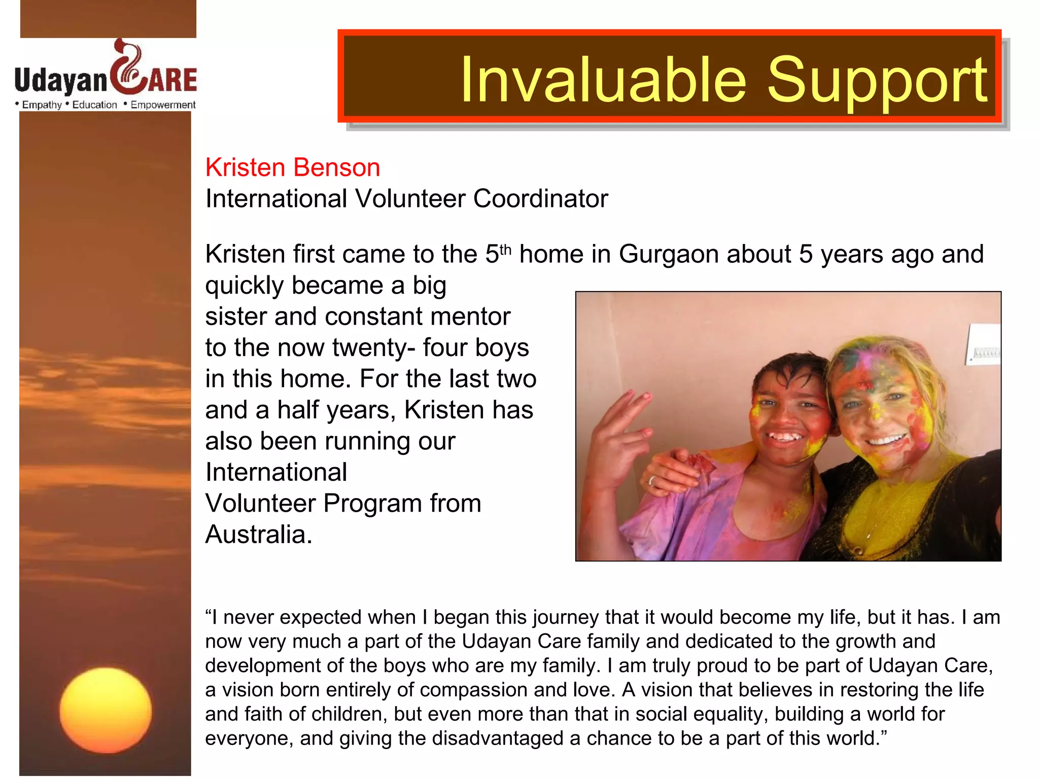 Kristen Benson International Volunteer Coordinator Kristen first came to the 5 th  home in Gurgaon about 5 years ago and quickly became a big  sister and constant mentor  to the now twenty- four boys in this home. For the last two and a half years, Kristen has  also been running our  International  Volunteer Program from Australia.   “ I never expected when I began this journey that it would become my life, but it has. I am now very much a part of the Udayan Care family and dedicated to the growth and development of the boys who are my family.   I am truly proud to be part of Udayan Care, a vision born entirely of compassion and love. A vision that believes in restoring the life and faith of children, but even more than that in social equality, building a world for everyone, and giving the disadvantaged a chance to be a part of this world.” Invaluable Support 