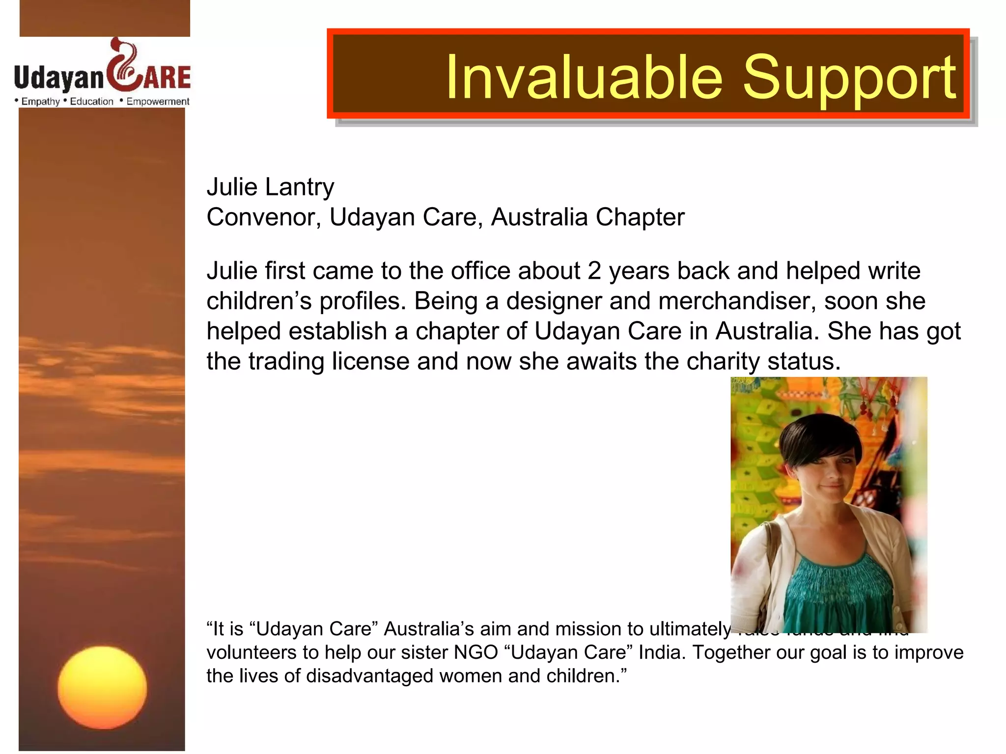 Julie Lantry Convenor, Udayan Care, Australia Chapter Julie first came to the office about 2 years back and helped write children’s profiles. Being a designer and merchandiser, soon she helped establish a chapter of Udayan Care in Australia. She has got the trading license and now she awaits the charity status. “ It is “Udayan Care” Australia’s aim and mission to ultimately raise funds and find volunteers to help our sister NGO “Udayan Care” India. Together our goal is to improve the lives of disadvantaged women and children.”    Invaluable Support 