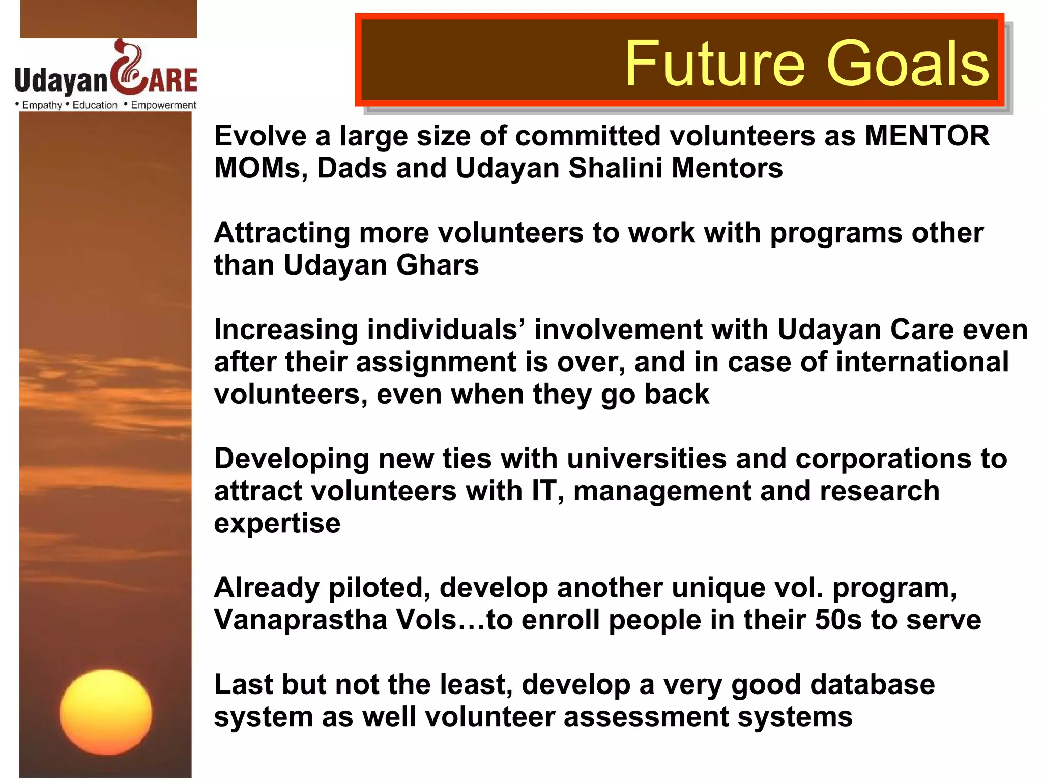 Evolve a large size of committed volunteers as MENTOR MOMs, Dads and Udayan Shalini Mentors  Attracting more volunteers to work with programs other than Udayan Ghars  Increasing individuals’ involvement with Udayan Care even after their assignment is over, and in case of international volunteers, even when they go back Developing new ties with universities and corporations to attract volunteers with IT, management and research expertise Already piloted, develop another unique vol. program, Vanaprastha Vols…to enroll people in their 50s to serve  Last but not the least, develop a very good database system as well volunteer assessment systems  Future Goals 