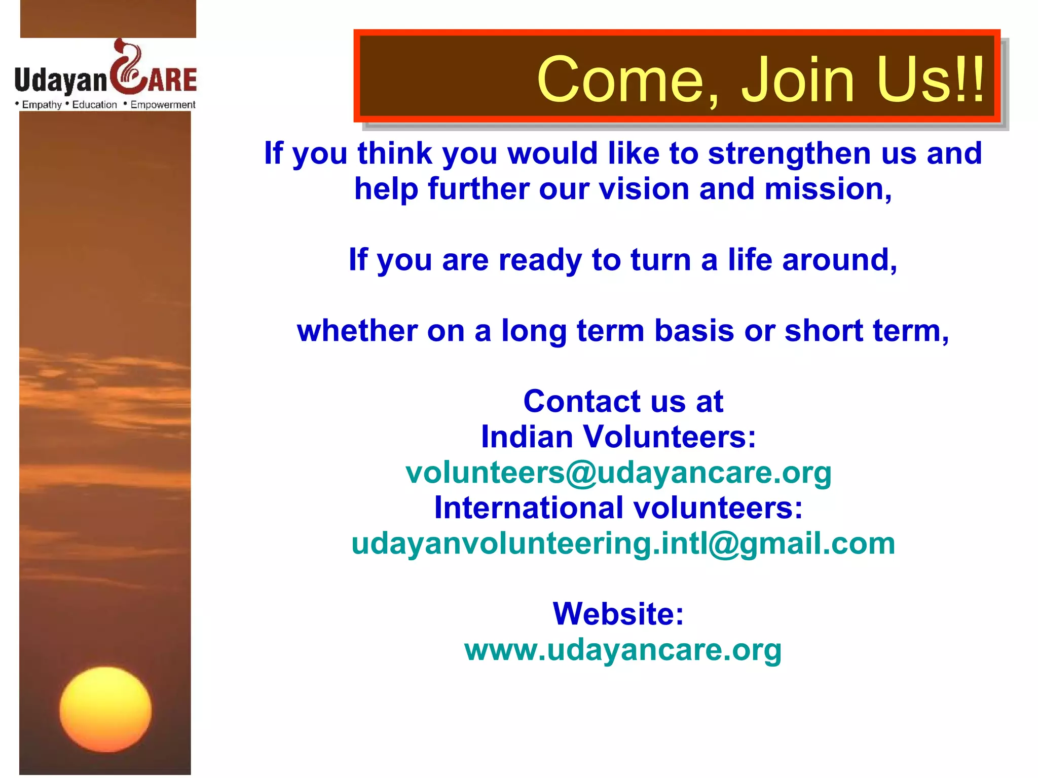 If you think you would like to strengthen us and help further our vision and mission, If you are ready to turn a life around, whether on a long term basis or short term, Contact us at Indian Volunteers:  [email_address]   International volunteers:  [email_address] Website:  www.udayancare.org Come, Join Us!! 