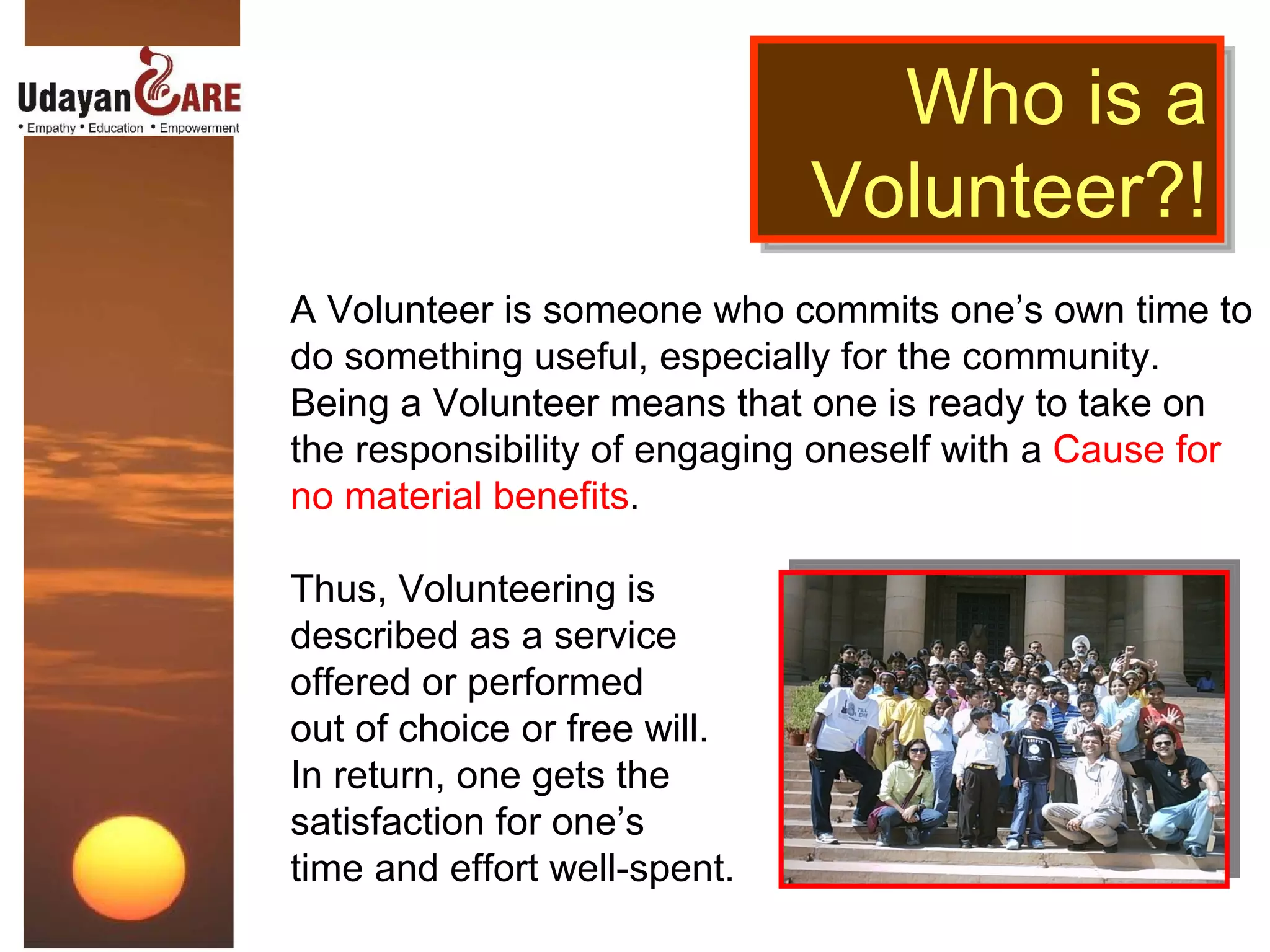 Who is a Volunteer?! A Volunteer is someone who commits one’s own time to do something useful, especially for the community. Being a Volunteer means that one is ready to take on the responsibility of engaging oneself with a  Cause for no material benefits . Thus, Volunteering is  described as a service  offered or performed  out of choice or free will. In return, one gets the  satisfaction for one’s  time and effort well-spent. 
